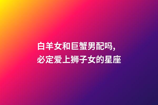 白羊女和巨蟹男配吗,必定爱上狮子女的星座-第1张-观点-玄机派