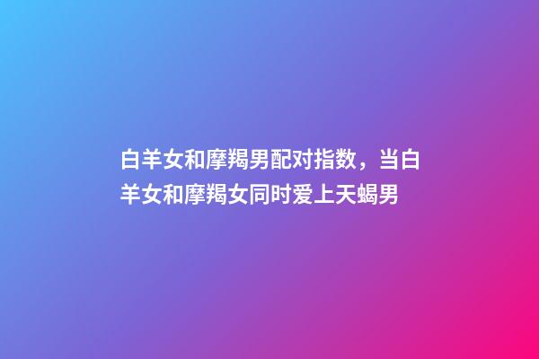 白羊女和摩羯男配对指数，当白羊女和摩羯女同时爱上天蝎男-第1张-观点-玄机派