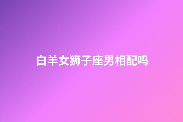 白羊女狮子座男相配吗-第1张-星座运势-玄机派