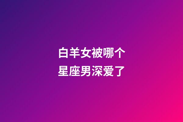 白羊女被哪个星座男深爱了-第1张-星座运势-玄机派