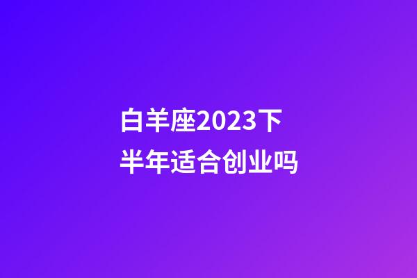白羊座2023下半年适合创业吗-第1张-星座运势-玄机派