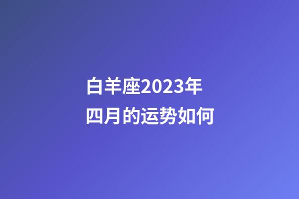 白羊座2023年四月的运势如何-第1张-星座运势-玄机派