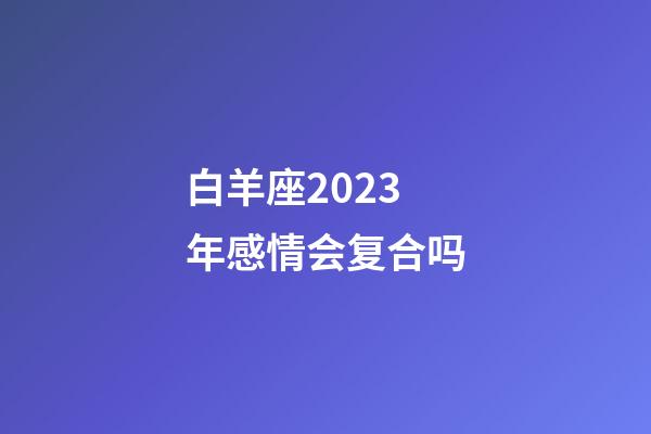 白羊座2023年感情会复合吗-第1张-星座运势-玄机派