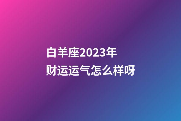 白羊座2023年财运运气怎么样呀-第1张-星座运势-玄机派