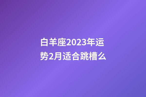 白羊座2023年运势2月适合跳槽么-第1张-星座运势-玄机派