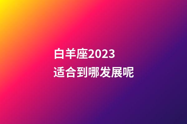 白羊座2023适合到哪发展呢-第1张-星座运势-玄机派