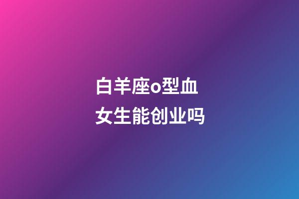 白羊座o型血女生能创业吗-第1张-星座运势-玄机派