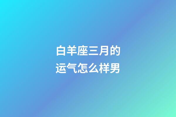 白羊座三月的运气怎么样男-第1张-星座运势-玄机派