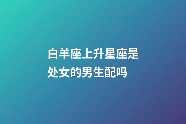 白羊座上升星座是处女的男生配吗-第1张-星座运势-玄机派