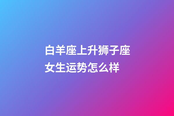 白羊座上升狮子座女生运势怎么样-第1张-星座运势-玄机派