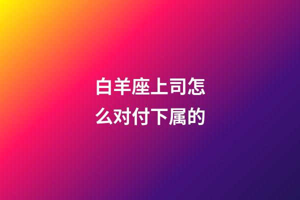 白羊座上司怎么对付下属的-第1张-星座运势-玄机派