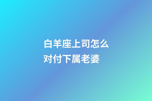 白羊座上司怎么对付下属老婆-第1张-星座运势-玄机派