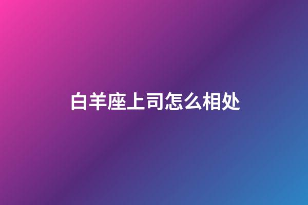 白羊座上司怎么相处-第1张-星座运势-玄机派