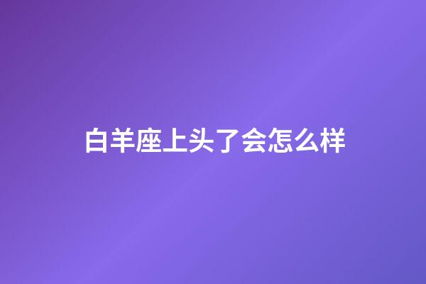 白羊座上头了会怎么样-第1张-星座运势-玄机派