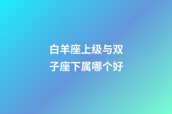 白羊座上级与双子座下属哪个好-第1张-星座运势-玄机派