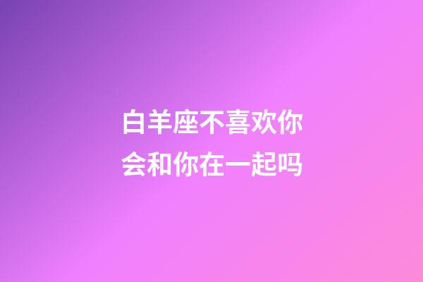 白羊座不喜欢你会和你在一起吗-第1张-星座运势-玄机派