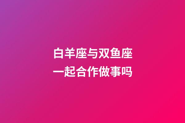 白羊座与双鱼座一起合作做事吗-第1张-星座运势-玄机派