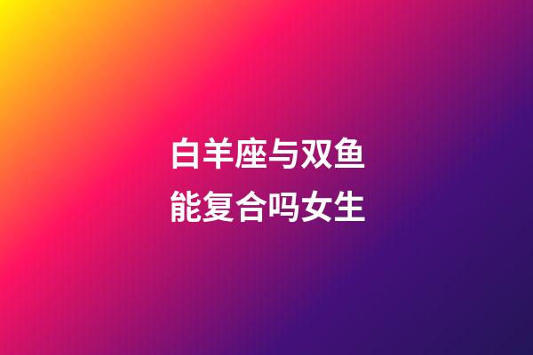 白羊座与双鱼能复合吗女生-第1张-星座运势-玄机派