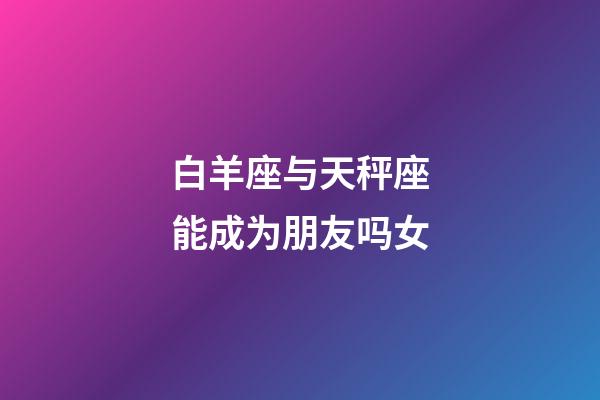 白羊座与天秤座能成为朋友吗女-第1张-星座运势-玄机派
