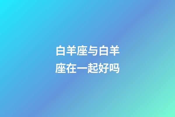 白羊座与白羊座在一起好吗-第1张-星座运势-玄机派