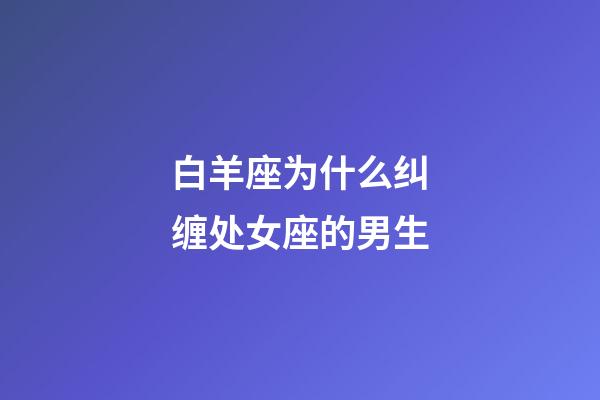 白羊座为什么纠缠处女座的男生-第1张-星座运势-玄机派