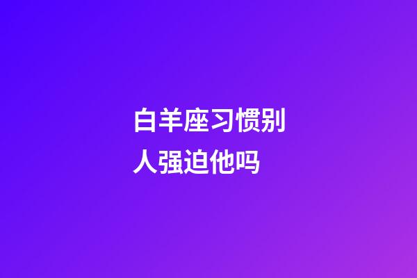 白羊座习惯别人强迫他吗-第1张-星座运势-玄机派