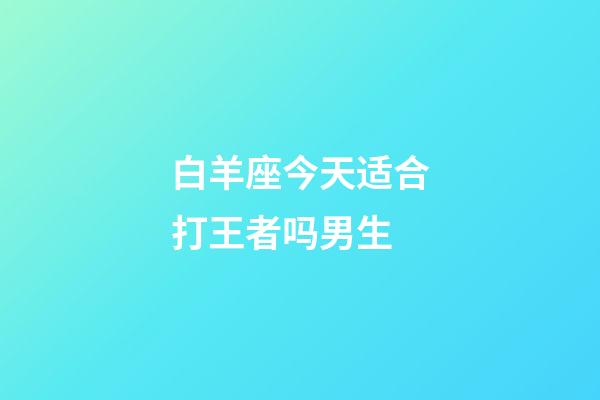 白羊座今天适合打王者吗男生-第1张-星座运势-玄机派