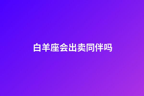 白羊座会出卖同伴吗-第1张-星座运势-玄机派