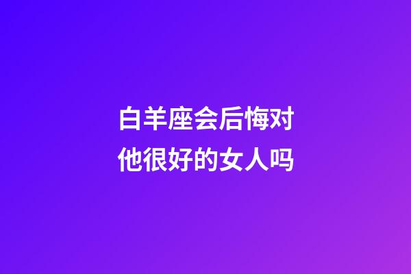 白羊座会后悔对他很好的女人吗-第1张-星座运势-玄机派