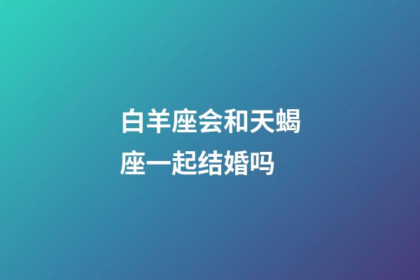 白羊座会和天蝎座一起结婚吗-第1张-星座运势-玄机派