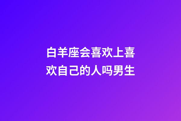白羊座会喜欢上喜欢自己的人吗男生-第1张-星座运势-玄机派