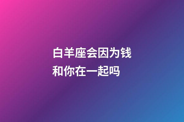 白羊座会因为钱和你在一起吗-第1张-星座运势-玄机派