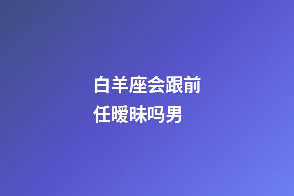 白羊座会跟前任暧昧吗男-第1张-星座运势-玄机派