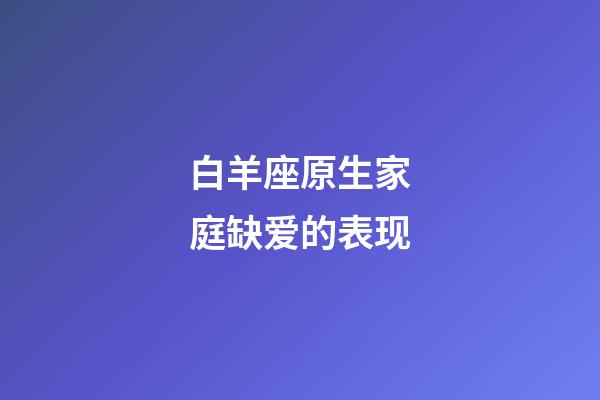 白羊座原生家庭缺爱的表现-第1张-星座运势-玄机派