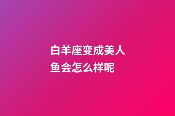 白羊座变成美人鱼会怎么样呢-第1张-星座运势-玄机派