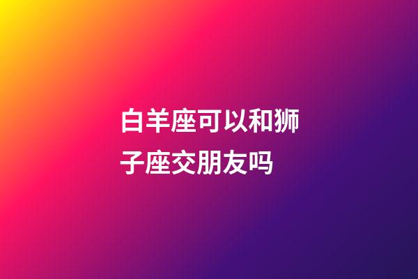 白羊座可以和狮子座交朋友吗-第1张-星座运势-玄机派