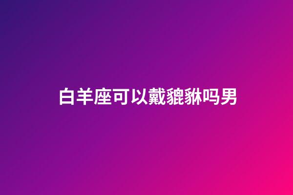 白羊座可以戴貔貅吗男-第1张-星座运势-玄机派