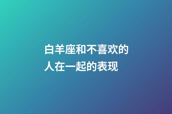 白羊座和不喜欢的人在一起的表现-第1张-星座运势-玄机派