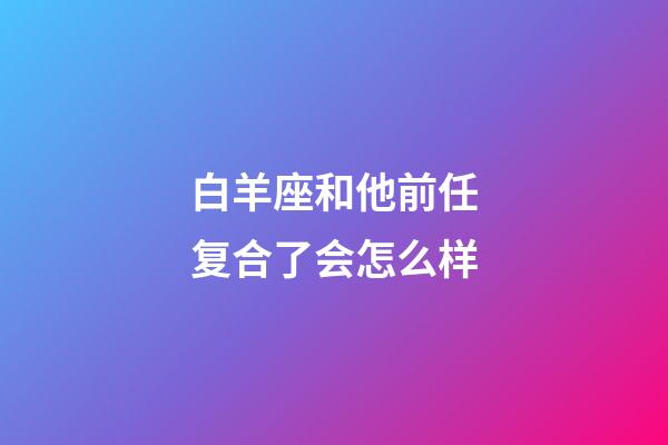 白羊座和他前任复合了会怎么样-第1张-星座运势-玄机派