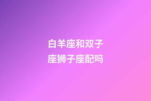 白羊座和双子座狮子座配吗-第1张-星座运势-玄机派