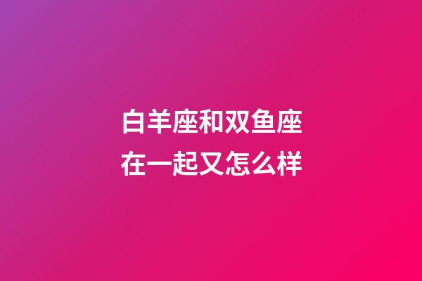 白羊座和双鱼座在一起又怎么样-第1张-星座运势-玄机派