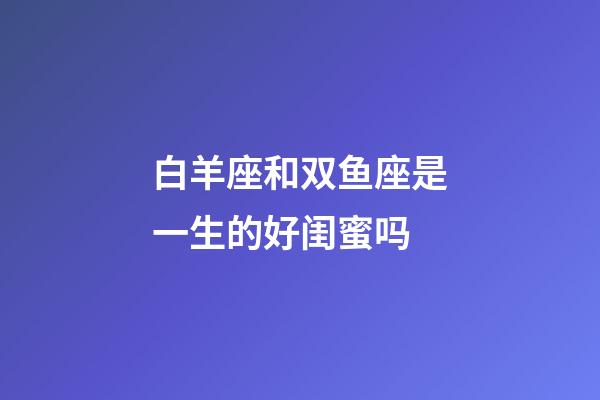白羊座和双鱼座是一生的好闺蜜吗-第1张-星座运势-玄机派