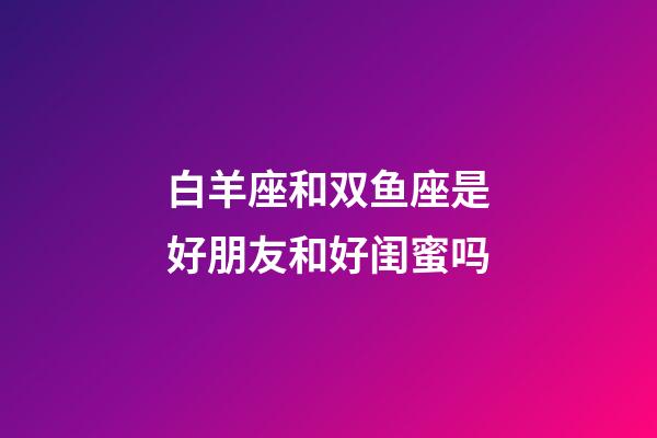 白羊座和双鱼座是好朋友和好闺蜜吗-第1张-星座运势-玄机派