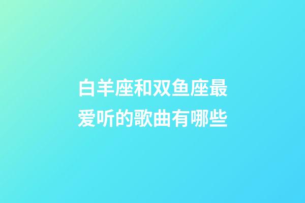 白羊座和双鱼座最爱听的歌曲有哪些-第1张-星座运势-玄机派