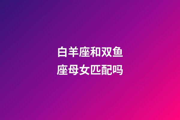 白羊座和双鱼座母女匹配吗-第1张-星座运势-玄机派