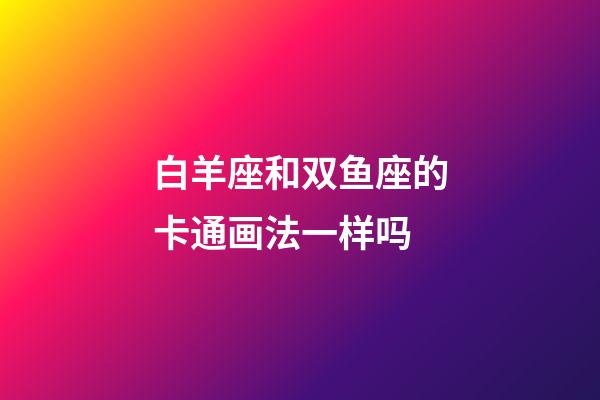 白羊座和双鱼座的卡通画法一样吗-第1张-星座运势-玄机派