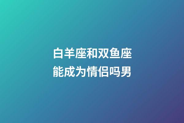 白羊座和双鱼座能成为情侣吗男-第1张-星座运势-玄机派