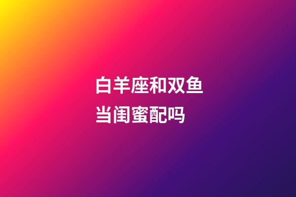 白羊座和双鱼当闺蜜配吗-第1张-星座运势-玄机派