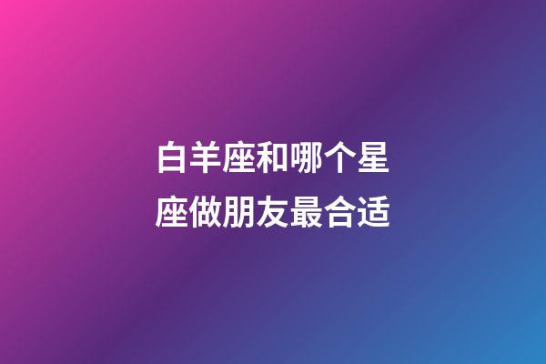 白羊座和哪个星座做朋友最合适-第1张-星座运势-玄机派