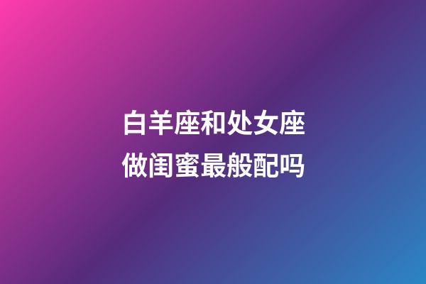 白羊座和处女座做闺蜜最般配吗-第1张-星座运势-玄机派